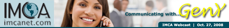 IMCA Webcast: Communicating with Gen-Y. Monday, October 27, 2008. Time: 10:00 a.m. PST/12:00 p.m. Central/1:00 p.m. EST. Click here to get more information and register for the event! IMCA Webcast: Communicating with Gen-Y. Monday, October 27, 2008. Time: 10:00 a.m. PST/12:00 p.m. Central/1:00 p.m. EST. Click here to get more information and register for the event!