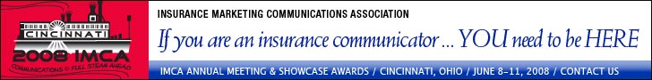 If you are an insurance communicator, ... YOU need to be HERE. IMCA Annual Meeting & Showcase Awards. Cincinnati, Ohio. June 8 - 11, 2008. Click here for more information. If you are an insurance communicator, ... YOU need to be HERE. IMCA Annual Meeting & Showcase Awards. Cincinnati, Ohio. June 8 - 11, 2008. Click here for more information.