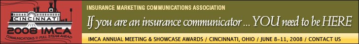 Insurance Marketing Communications Association. If you are an insurance communicator, ... YOU need to be HERE. IMCA Annual Meeting & Showcase Awards. Cincinnati, Ohio. June 8 - 11, 2008. Click here for more information.