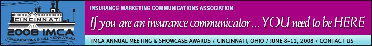 Insurance Marketing Communications Association. If you are an insurance communicator, ... YOU need to be HERE. IMCA Annual Meeting & Showcase Awards. Cincinnati, Ohio. June 8 - 11, 2008. Click here for more information. Insurance Marketing Communications Association. If you are an insurance communicator, ... YOU need to be HERE. IMCA Annual Meeting & Showcase Awards. Cincinnati, Ohio. June 8 - 11, 2008. Click here for more information.